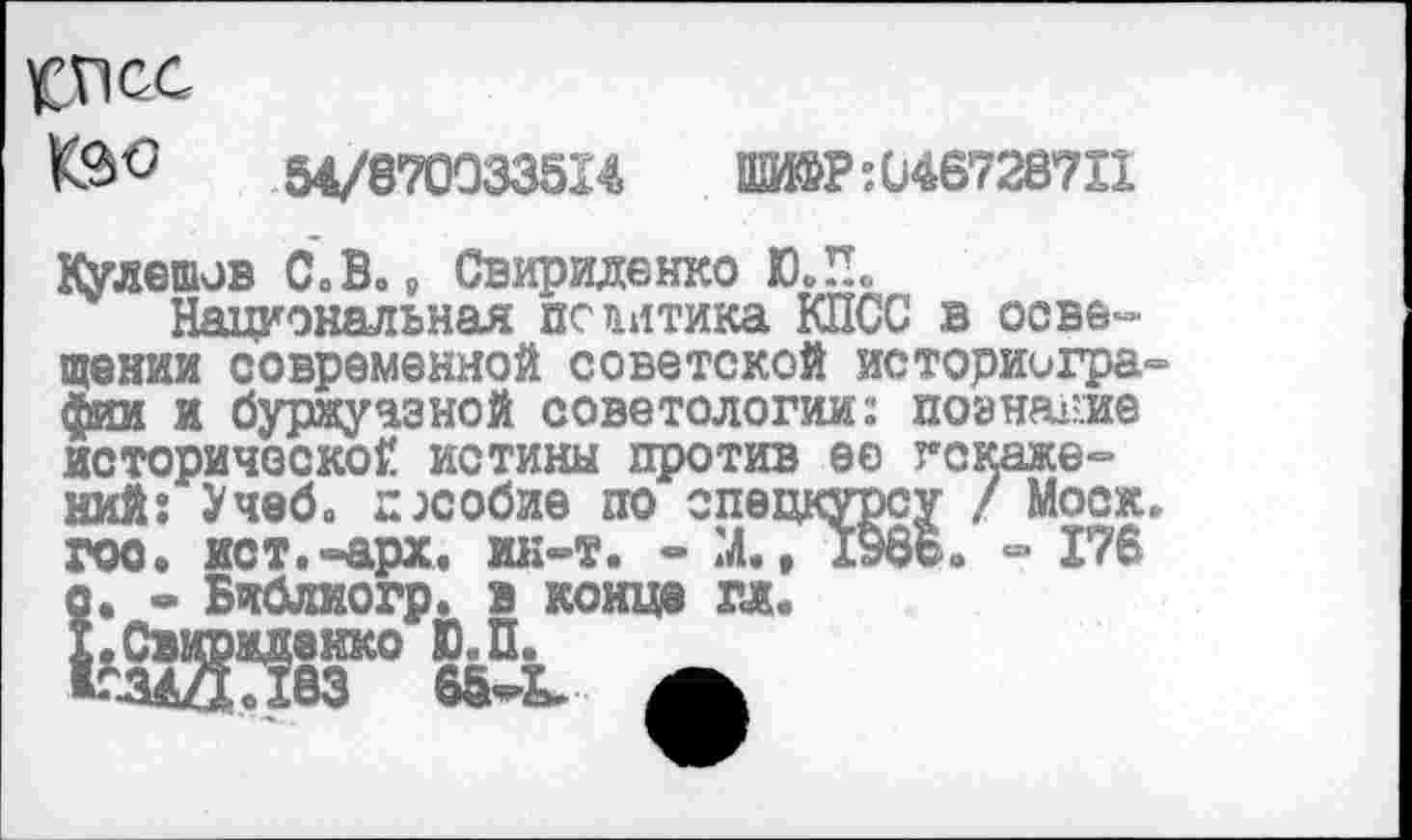 ﻿целое
54/870033514	ИР:046728711
Кулешов С. В.» Свириденко ЮЛ»
Национальная политика КПСС в освещении современной советской историографии и буржуазной советологии: поэня-пге историческое истины против ее искажений: Учеб. пособие по спецкурсу / Моск, гос. ист.-арх. ик-т. - Ж, 1966. =» 176 с. • Библиогр. в конце гл.